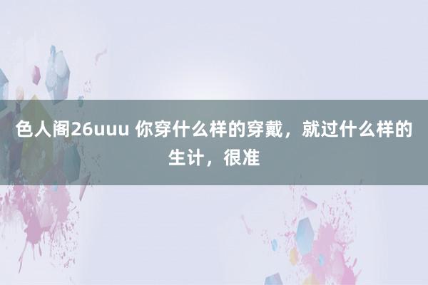 色人阁26uuu 你穿什么样的穿戴，就过什么样的生计，很准