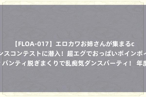 【FLOA-017】エロカワお姉さんが集まるclubのエロティックダンスコンテストに潜入！超エグでおっぱいボインボイン、汗だく全裸Body パンティ脱ぎまくりで乱痴気ダンスパーティ！ 年度好书《简约大帝》，让我仰望的东说念主，正本是这样神一般的存在！