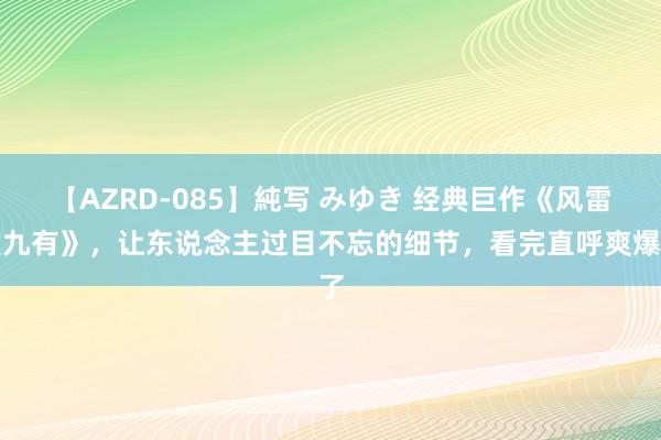 【AZRD-085】純写 みゆき 经典巨作《风雷震九有》，让东说念主过目不忘的细节，看完直呼爽爆了