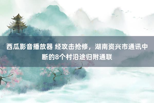 西瓜影音播放器 经攻击抢修，湖南资兴市通讯中断的8个村沿途归附通联