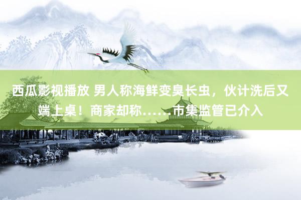 西瓜影视播放 男人称海鲜变臭长虫，伙计洗后又端上桌！商家却称……市集监管已介入