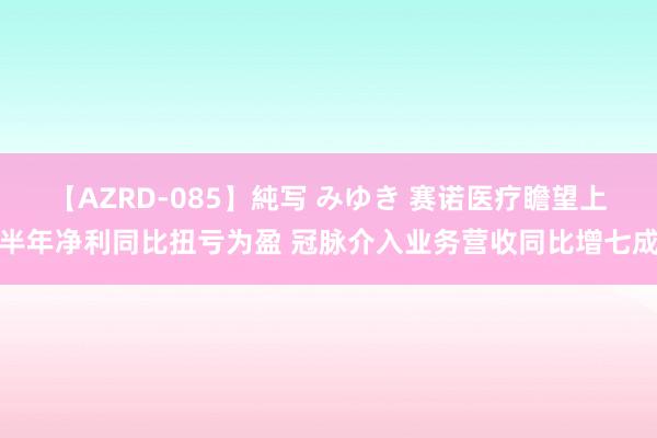 【AZRD-085】純写 みゆき 赛诺医疗瞻望上半年净利同比扭亏为盈 冠脉介入业务营收同比增七成