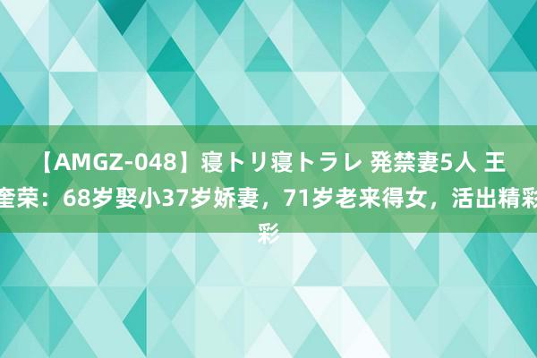 【AMGZ-048】寝トリ寝トラレ 発禁妻5人 王奎荣：68岁娶小37岁娇妻，71岁老来得女，活出精彩