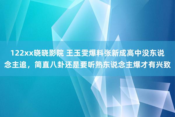 122xx晓晓影院 王玉雯爆料张新成高中没东说念主追，简直八卦还是要听熟东说念主爆才有兴致