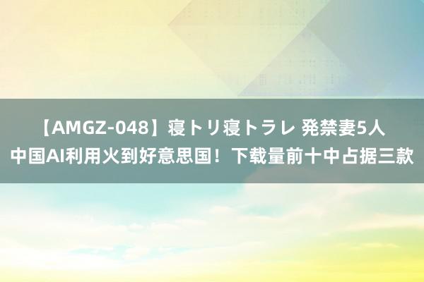 【AMGZ-048】寝トリ寝トラレ 発禁妻5人 中国AI利用火到好意思国！下载量前十中占据三款