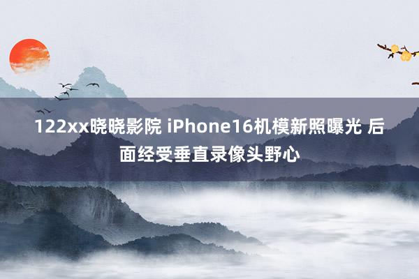 122xx晓晓影院 iPhone16机模新照曝光 后面经受垂直录像头野心