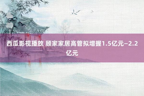 西瓜影视播放 顾家家居高管拟增握1.5亿元—2.2亿元