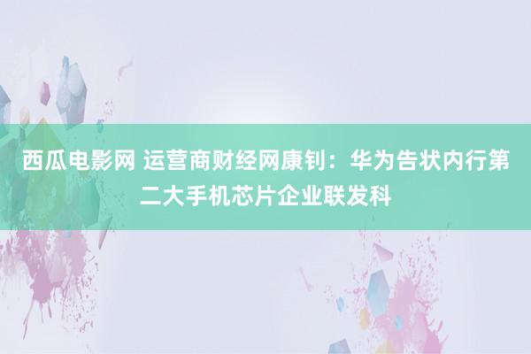 西瓜电影网 运营商财经网康钊：华为告状内行第二大手机芯片企业联发科