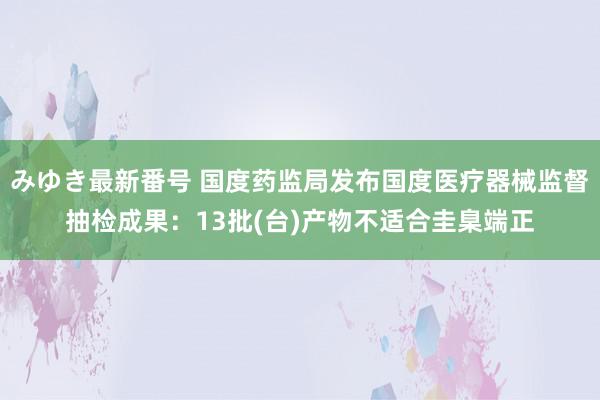 みゆき最新番号 国度药监局发布国度医疗器械监督抽检成果：13批(台)产物不适合圭臬端正