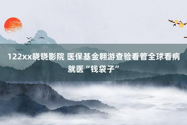 122xx晓晓影院 医保基金翱游查验看管全球看病就医“钱袋子”