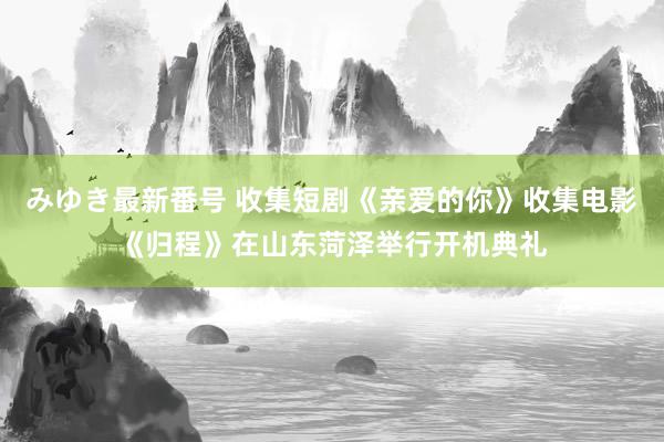 みゆき最新番号 收集短剧《亲爱的你》收集电影《归程》在山东菏泽举行开机典礼