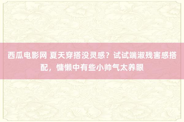 西瓜电影网 夏天穿搭没灵感？试试端淑残害感搭配，慵懒中有些小帅气太养眼