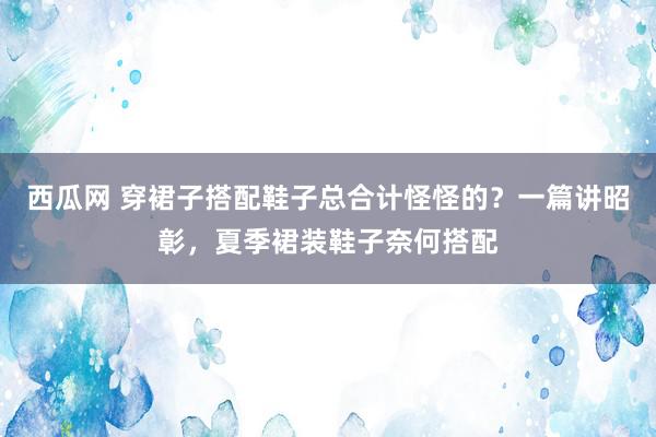 西瓜网 穿裙子搭配鞋子总合计怪怪的？一篇讲昭彰，夏季裙装鞋子奈何搭配