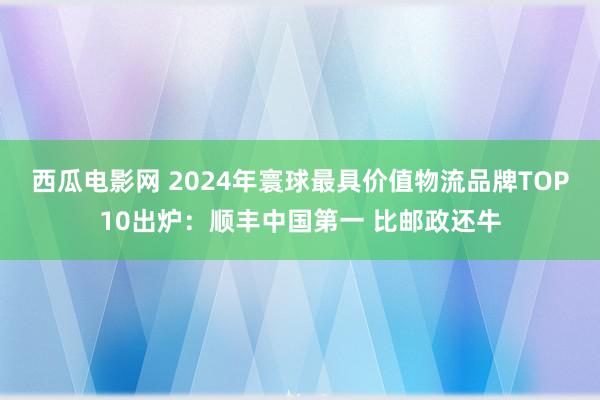 西瓜电影网 2024年寰球最具价值物流品牌TOP10出炉：顺丰中国第一 比邮政还牛