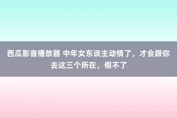 西瓜影音播放器 中年女东谈主动情了，才会跟你去这三个所在，假不了