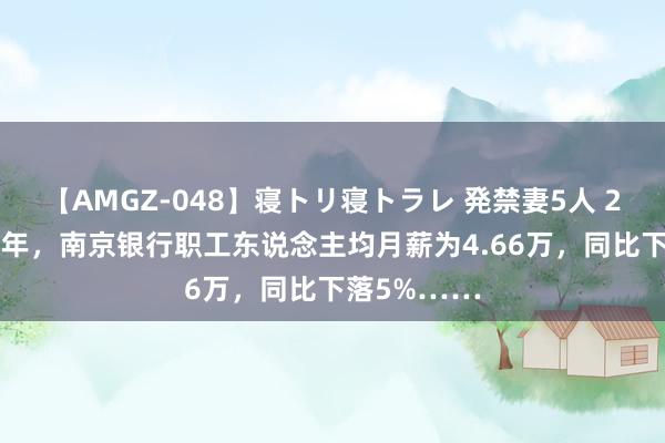 【AMGZ-048】寝トリ寝トラレ 発禁妻5人 2024年上半年，南京银行职工东说念主均月薪为4.66万，同比下落5%……