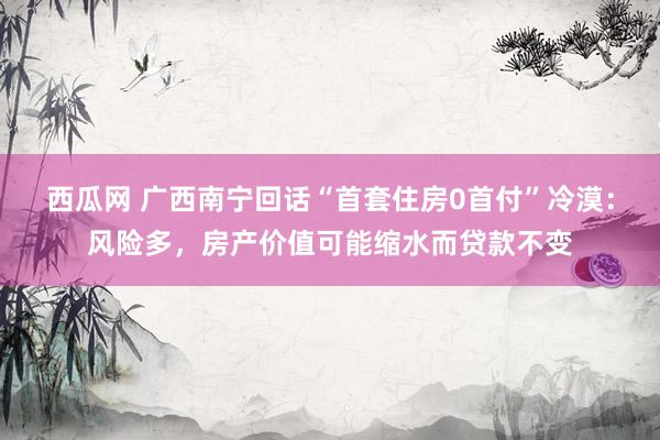 西瓜网 广西南宁回话“首套住房0首付”冷漠：风险多，房产价值可能缩水而贷款不变