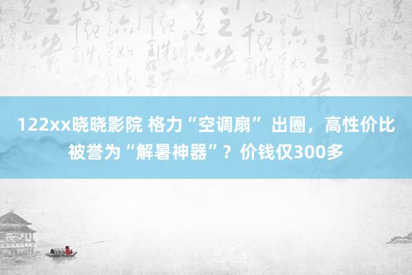 122xx晓晓影院 格力“空调扇” 出圈，高性价比被誉为“解暑神器”？价钱仅300多