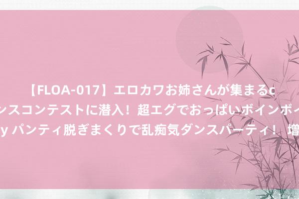 【FLOA-017】エロカワお姉さんが集まるclubのエロティックダンスコンテストに潜入！超エグでおっぱいボインボイン、汗だく全裸Body パンティ脱ぎまくりで乱痴気ダンスパーティ！ 增长9%，外洋投资者持有的好意思债金额翻新高。其中，俄罗斯增持25%