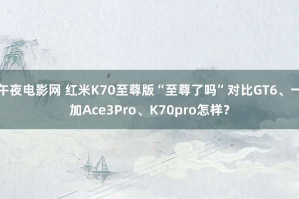 午夜电影网 红米K70至尊版“至尊了吗”对比GT6、一加Ace3Pro、K70pro怎样？