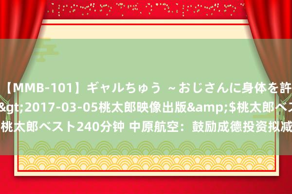 【MMB-101】ギャルちゅう ～おじさんに身体を許した8人～</a>2017-03-05桃太郎映像出版&$桃太郎ベスト240分钟 中原航空：鼓励成德投资拟减抓639.2万股公司股份