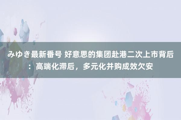 みゆき最新番号 好意思的集团赴港二次上市背后：高端化滞后，多元化并购成效欠安