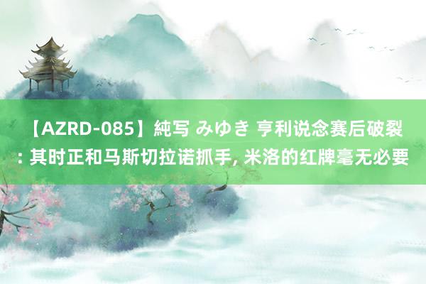 【AZRD-085】純写 みゆき 亨利说念赛后破裂: 其时正和马斯切拉诺抓手, 米洛的红牌毫无必要