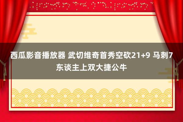 西瓜影音播放器 武切维奇首秀空砍21+9 马刺7东谈主上双大捷公牛