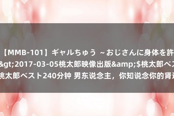 【MMB-101】ギャルちゅう ～おじさんに身体を許した8人～</a>2017-03-05桃太郎映像出版&$桃太郎ベスト240分钟 男东说念主，你知说念你的肾还好吗？肾好有5个尺度