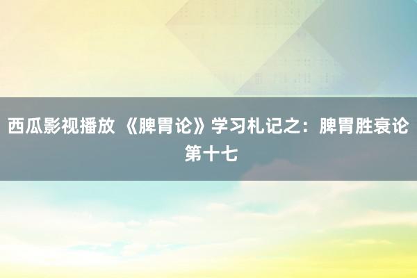 西瓜影视播放 《脾胃论》学习札记之：脾胃胜衰论 第十七