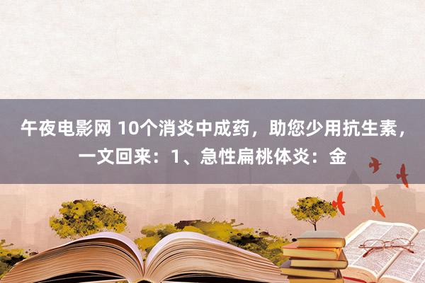 午夜电影网 10个消炎中成药，助您少用抗生素，一文回来：1、急性扁桃体炎：金