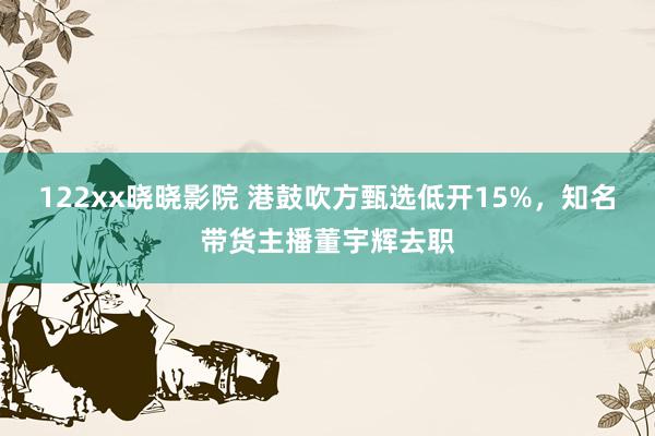 122xx晓晓影院 港鼓吹方甄选低开15%，知名带货主播董宇辉去职