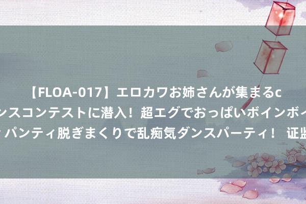 【FLOA-017】エロカワお姉さんが集まるclubのエロティックダンスコンテストに潜入！超エグでおっぱいボインボイン、汗だく全裸Body パンティ脱ぎまくりで乱痴気ダンスパーティ！ 证监会此次定调不一样！六大所在看下半年责任干线，各有何深意？