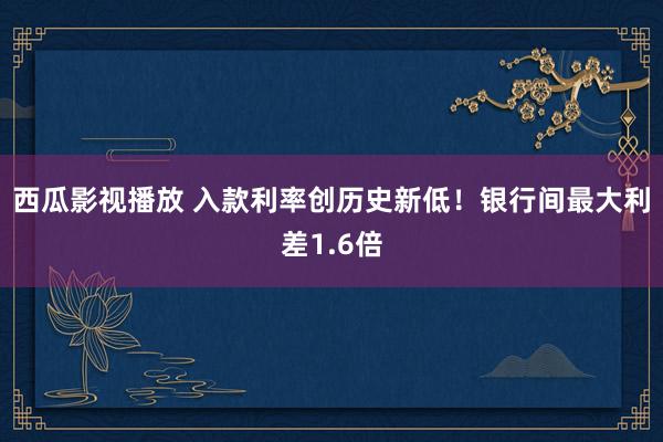 西瓜影视播放 入款利率创历史新低！银行间最大利差1.6倍