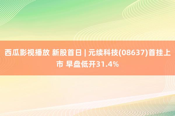 西瓜影视播放 新股首日 | 元续科技(08637)首挂上市 早盘低开31.4%