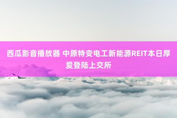 西瓜影音播放器 中原特变电工新能源REIT本日厚爱登陆上交所