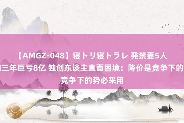 【AMGZ-048】寝トリ寝トラレ 発禁妻5人 呷哺呷哺三年巨亏8亿 独创东谈主直面困境：降价是竞争下的势必采用