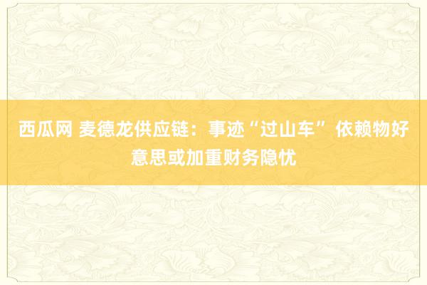 西瓜网 麦德龙供应链：事迹“过山车” 依赖物好意思或加重财务隐忧