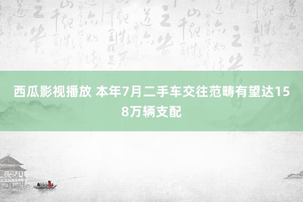 西瓜影视播放 本年7月二手车交往范畴有望达158万辆支配