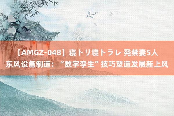 【AMGZ-048】寝トリ寝トラレ 発禁妻5人 东风设备制造：“数字孪生”技巧塑造发展新上风