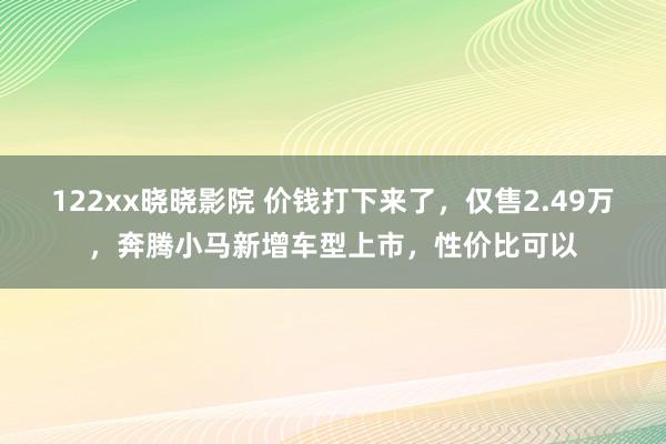 122xx晓晓影院 价钱打下来了，仅售2.49万，奔腾小马新增车型上市，性价比可以