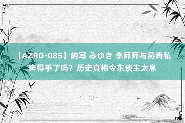 【AZRD-085】純写 みゆき 李师师与燕青私奔得手了吗？历史真相令东谈主太息