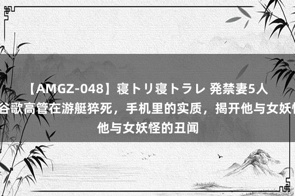 【AMGZ-048】寝トリ寝トラレ 発禁妻5人 2013年谷歌高管在游艇猝死，手机里的实质，揭开他与女妖怪的丑闻