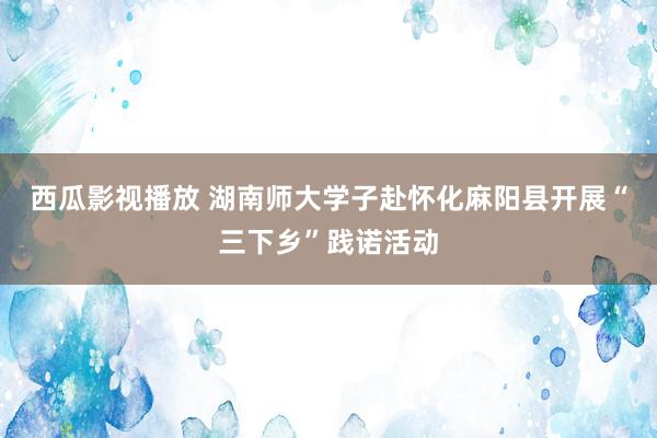 西瓜影视播放 湖南师大学子赴怀化麻阳县开展“三下乡”践诺活动