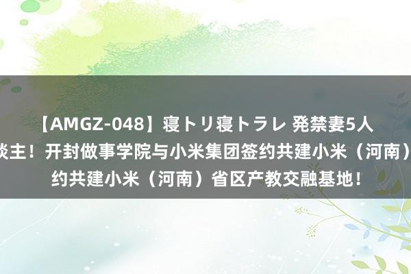 【AMGZ-048】寝トリ寝トラレ 発禁妻5人 校企调解 协同育东谈主！开封做事学院与小米集团签约共建小米（河南）省区产教交融基地！