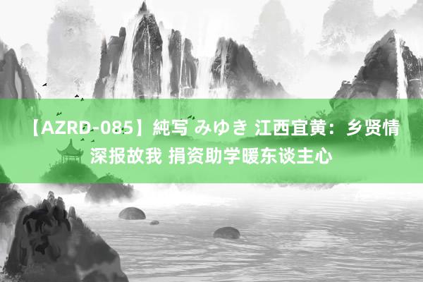 【AZRD-085】純写 みゆき 江西宜黄：乡贤情深报故我 捐资助学暖东谈主心