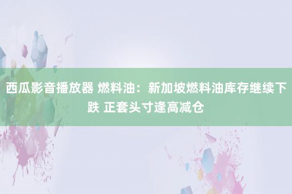 西瓜影音播放器 燃料油：新加坡燃料油库存继续下跌 正套头寸逢高减仓