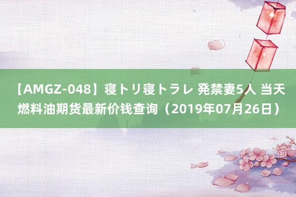 【AMGZ-048】寝トリ寝トラレ 発禁妻5人 当天燃料油期货最新价钱查询（2019年07月26日）