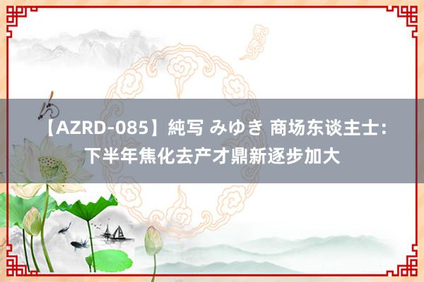 【AZRD-085】純写 みゆき 商场东谈主士：下半年焦化去产才鼎新逐步加大