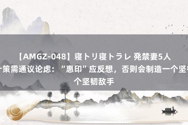 【AMGZ-048】寝トリ寝トラレ 発禁妻5人 对印计策需通议论虑：“惠印”应反想，否则会制造一个坚韧敌手